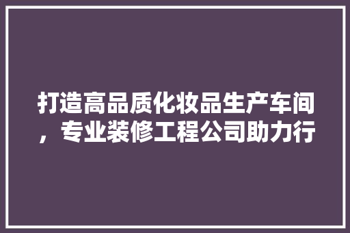 打造高品质化妆品生产车间，专业装修工程公司助力行业升级 打造高品质化妆品生产车间，专业装修工程公司助力行业升级 居家维修