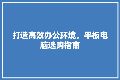 打造高效办公环境，平板电脑选购指南 打造高效办公环境，平板电脑选购指南 居家维修