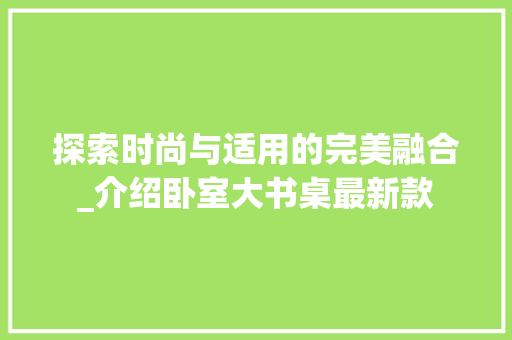 探索时尚与适用的完美融合_介绍卧室大书桌最新款 探索时尚与适用的完美融合_介绍卧室大书桌最新款 居家维修