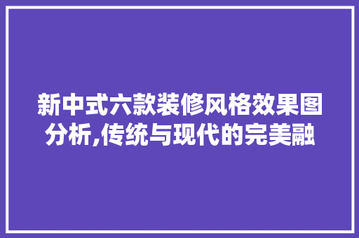 新中式六款装修风格效果图分析,传统与现代的完美融合 新中式六款装修风格效果图分析,传统与现代的完美融合 家电维修