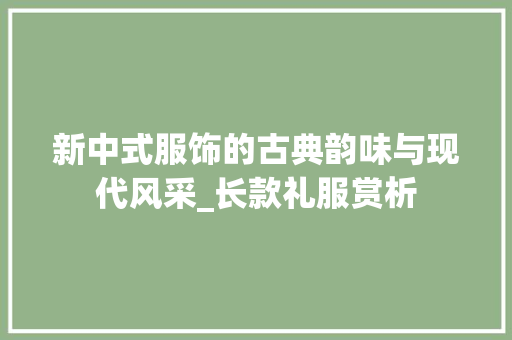 新中式服饰的古典韵味与现代风采_长款礼服赏析 新中式服饰的古典韵味与现代风采_长款礼服赏析 户内维修