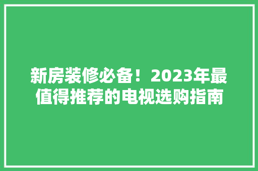 新房装修必备！2023年最值得推荐的电视选购指南 新房装修必备！2023年最值得推荐的电视选购指南 家电维修
