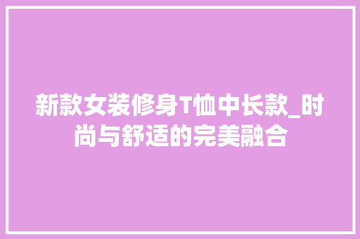 新款女装修身T恤中长款_时尚与舒适的完美融合 新款女装修身T恤中长款_时尚与舒适的完美融合 家电维修