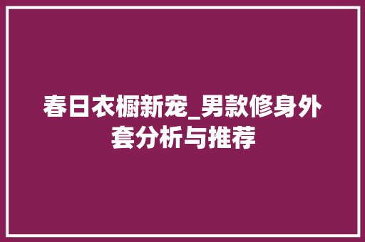 春日衣橱新宠_男款修身外套分析与推荐 春日衣橱新宠_男款修身外套分析与推荐 厨房维修