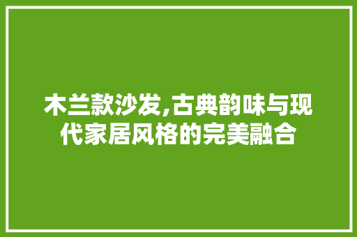 木兰款沙发,古典韵味与现代家居风格的完美融合 木兰款沙发,古典韵味与现代家居风格的完美融合 厨房维修