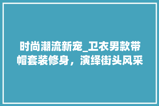 时尚潮流新宠_卫衣男款带帽套装修身，演绎街头风采 时尚潮流新宠_卫衣男款带帽套装修身，演绎街头风采 户内维修