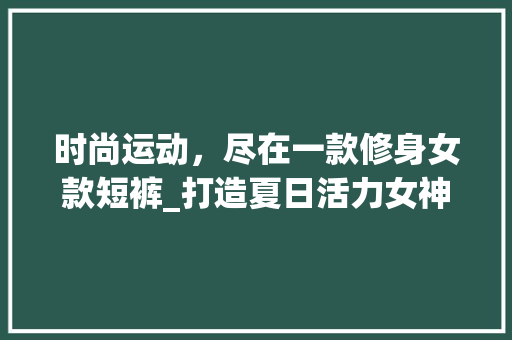 时尚运动，尽在一款修身女款短裤_打造夏日活力女神 时尚运动，尽在一款修身女款短裤_打造夏日活力女神 户内维修