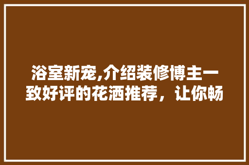 浴室新宠,介绍装修博主一致好评的花洒推荐，让你畅享淋浴时光！ 浴室新宠,介绍装修博主一致好评的花洒推荐，让你畅享淋浴时光！ 家电维修