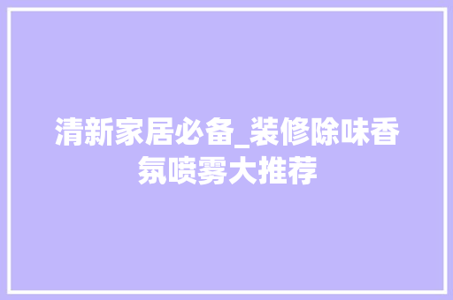 清新家居必备_装修除味香氛喷雾大推荐 清新家居必备_装修除味香氛喷雾大推荐 居家维修