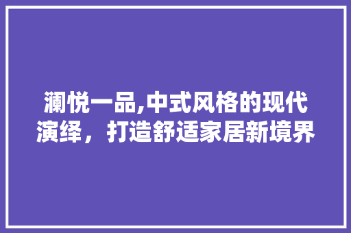 澜悦一品,中式风格的现代演绎，打造舒适家居新境界 澜悦一品,中式风格的现代演绎，打造舒适家居新境界 居家维修