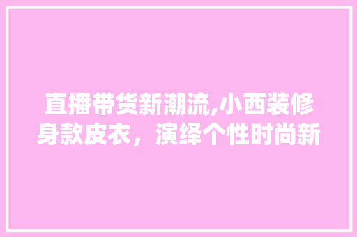 直播带货新潮流,小西装修身款皮衣，演绎个性时尚新篇章 直播带货新潮流,小西装修身款皮衣，演绎个性时尚新篇章 厨房维修