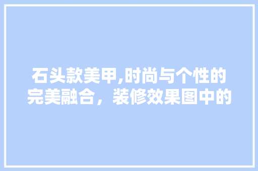 石头款美甲,时尚与个性的完美融合，装修效果图中的独特魅力 石头款美甲,时尚与个性的完美融合，装修效果图中的独特魅力 户内维修