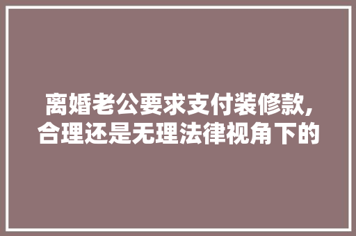 离婚老公要求支付装修款,合理还是无理法律视角下的考量 离婚老公要求支付装修款,合理还是无理法律视角下的考量 厨房维修