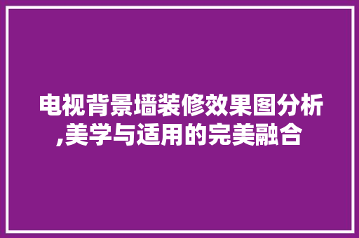 电视背景墙装修效果图分析,美学与适用的完美融合 电视背景墙装修效果图分析,美学与适用的完美融合 居家维修