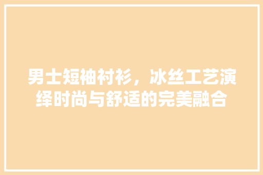 男士短袖衬衫，冰丝工艺演绎时尚与舒适的完美融合 男士短袖衬衫，冰丝工艺演绎时尚与舒适的完美融合 居家维修