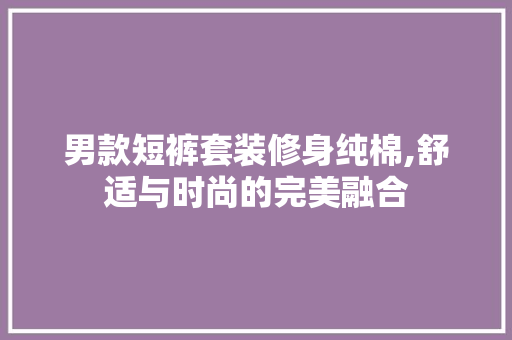男款短裤套装修身纯棉,舒适与时尚的完美融合 男款短裤套装修身纯棉,舒适与时尚的完美融合 墙体维修