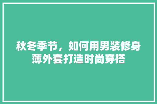 秋冬季节，如何用男装修身薄外套打造时尚穿搭 秋冬季节，如何用男装修身薄外套打造时尚穿搭 厨房维修