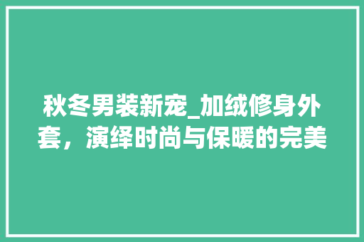 秋冬男装新宠_加绒修身外套，演绎时尚与保暖的完美融合 秋冬男装新宠_加绒修身外套，演绎时尚与保暖的完美融合 厨房维修