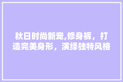 秋日时尚新宠,修身裤，打造完美身形，演绎独特风格 秋日时尚新宠,修身裤，打造完美身形，演绎独特风格 家电维修