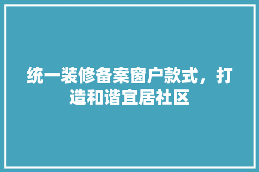 统一装修备案窗户款式，打造和谐宜居社区 统一装修备案窗户款式，打造和谐宜居社区 户内维修