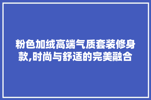 粉色加绒高端气质套装修身款,时尚与舒适的完美融合 粉色加绒高端气质套装修身款,时尚与舒适的完美融合 居家维修