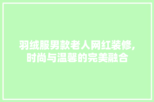 羽绒服男款老人网红装修,时尚与温馨的完美融合 羽绒服男款老人网红装修,时尚与温馨的完美融合 居家维修
