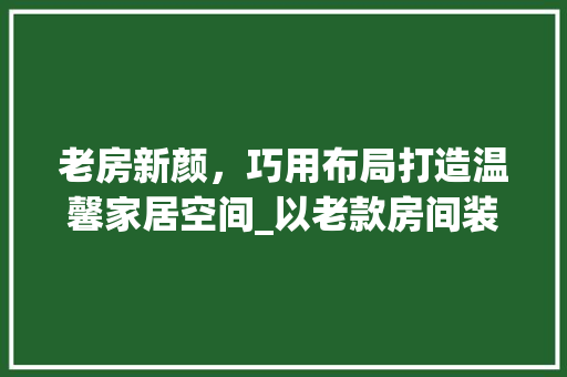 老房新颜，巧用布局打造温馨家居空间_以老款房间装修效果图为例 老房新颜，巧用布局打造温馨家居空间_以老款房间装修效果图为例 家电维修