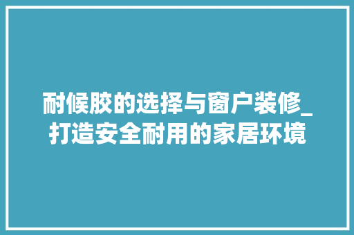 耐候胶的选择与窗户装修_打造安全耐用的家居环境 耐候胶的选择与窗户装修_打造安全耐用的家居环境 厨房维修