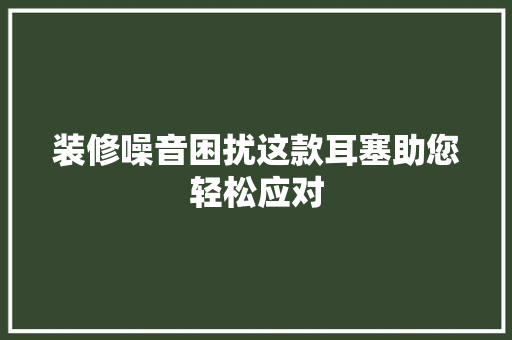 装修噪音困扰这款耳塞助您轻松应对 装修噪音困扰这款耳塞助您轻松应对 居家维修