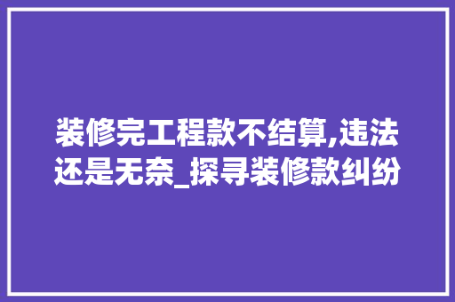 装修完工程款不结算,违法还是无奈_探寻装修款纠纷的根源与解决之路 装修完工程款不结算,违法还是无奈_探寻装修款纠纷的根源与解决之路 厨房维修