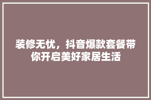装修无忧，抖音爆款套餐带你开启美好家居生活 装修无忧，抖音爆款套餐带你开启美好家居生活 家电维修