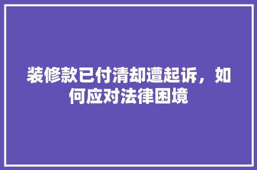 装修款已付清却遭起诉，如何应对法律困境 装修款已付清却遭起诉，如何应对法律困境 厨房维修