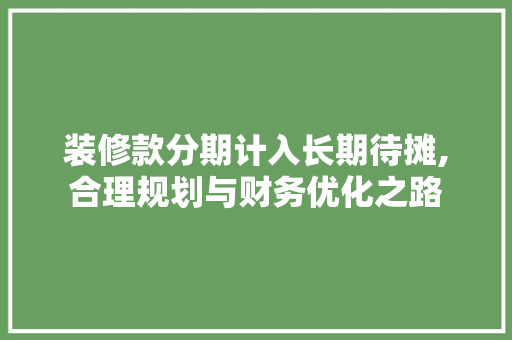 装修款分期计入长期待摊,合理规划与财务优化之路 装修款分期计入长期待摊,合理规划与财务优化之路 居家维修