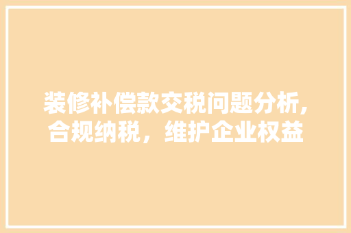 装修补偿款交税问题分析,合规纳税，维护企业权益 装修补偿款交税问题分析,合规纳税，维护企业权益 厨房维修