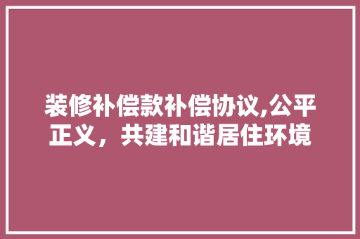 装修补偿款补偿协议,公平正义，共建和谐居住环境 装修补偿款补偿协议,公平正义，共建和谐居住环境 户内维修