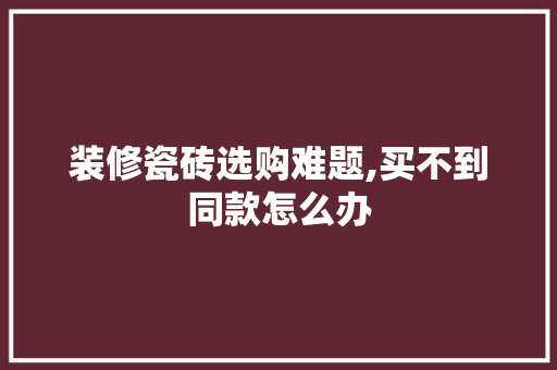 装修瓷砖选购难题,买不到同款怎么办 装修瓷砖选购难题,买不到同款怎么办 厨房维修