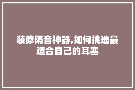 装修隔音神器,如何挑选最适合自己的耳塞 装修隔音神器,如何挑选最适合自己的耳塞 厨房维修