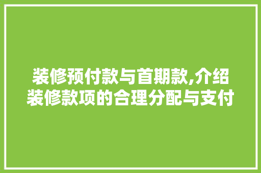 装修预付款与首期款,介绍装修款项的合理分配与支付方法 装修预付款与首期款,介绍装修款项的合理分配与支付方法 居家维修