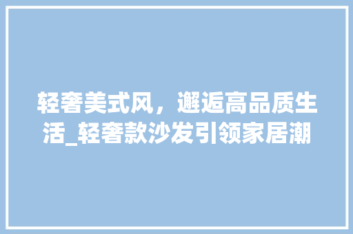 轻奢美式风，邂逅高品质生活_轻奢款沙发引领家居潮流 轻奢美式风，邂逅高品质生活_轻奢款沙发引领家居潮流 户内维修