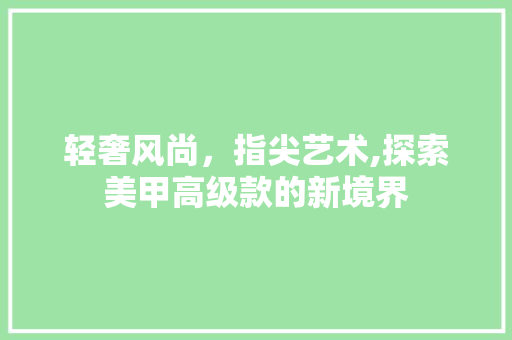 轻奢风尚，指尖艺术,探索美甲高级款的新境界 轻奢风尚，指尖艺术,探索美甲高级款的新境界 墙体维修