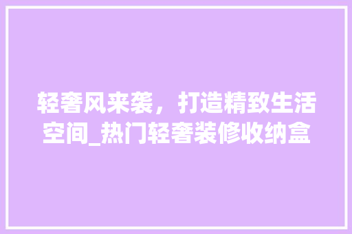 轻奢风来袭，打造精致生活空间_热门轻奢装修收纳盒推荐 轻奢风来袭，打造精致生活空间_热门轻奢装修收纳盒推荐 户内维修