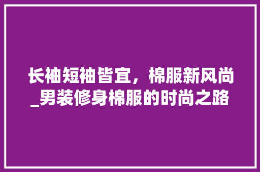 长袖短袖皆宜，棉服新风尚_男装修身棉服的时尚之路 长袖短袖皆宜，棉服新风尚_男装修身棉服的时尚之路 居家维修