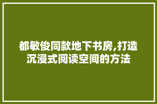 都敏俊同款地下书房,打造沉浸式阅读空间的方法 都敏俊同款地下书房,打造沉浸式阅读空间的方法 厨房维修