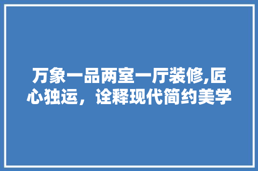 万象一品两室一厅装修,匠心独运，诠释现代简约美学 万象一品两室一厅装修,匠心独运，诠释现代简约美学 居家维修