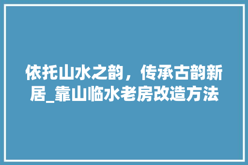 依托山水之韵，传承古韵新居_靠山临水老房改造方法探索 居家维修